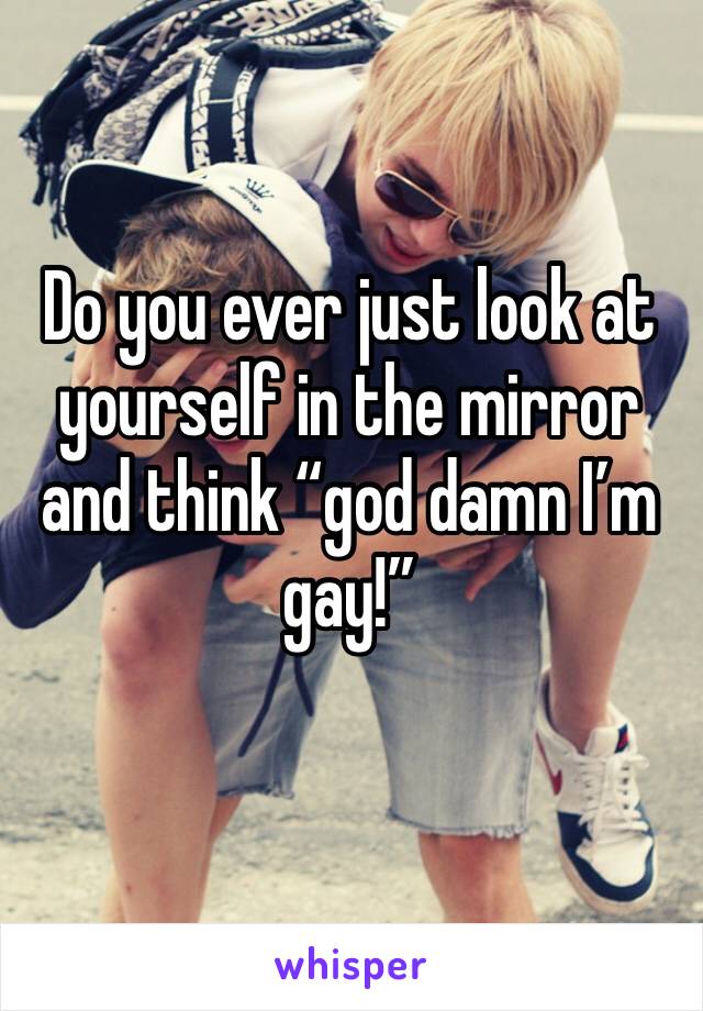 Do you ever just look at yourself in the mirror and think “god damn I’m gay!” 