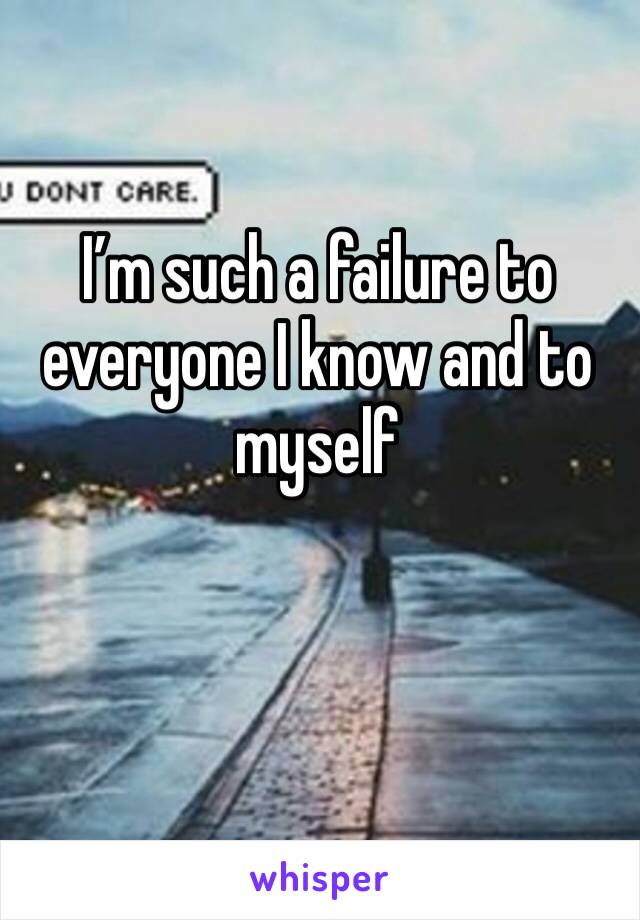 I’m such a failure to everyone I know and to myself 