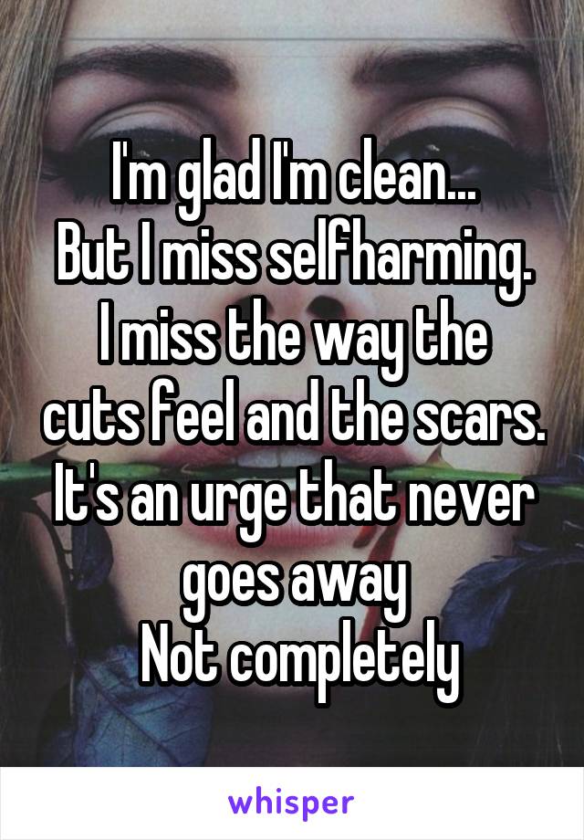 I'm glad I'm clean...
But I miss selfharming.
I miss the way the cuts feel and the scars.
It's an urge that never goes away
 Not completely