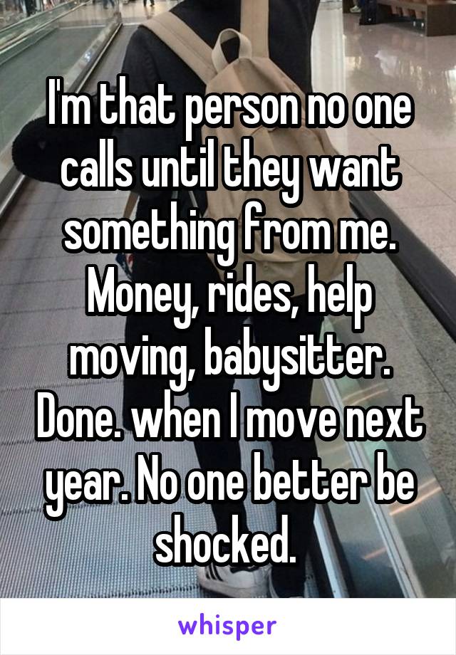 I'm that person no one calls until they want something from me. Money, rides, help moving, babysitter. Done. when I move next year. No one better be shocked. 