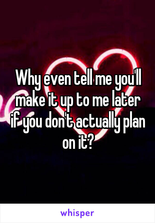 Why even tell me you'll make it up to me later if you don't actually plan on it?