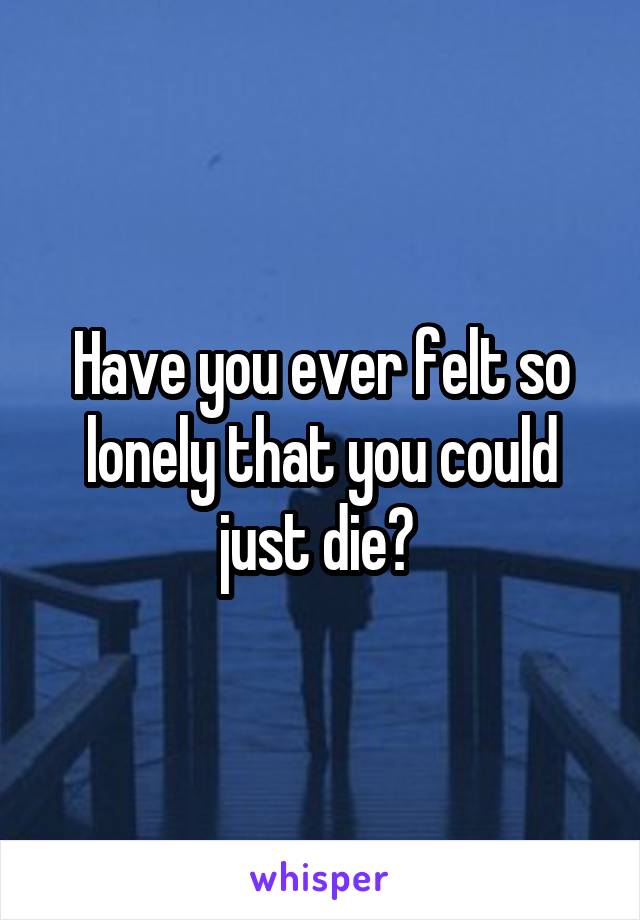 Have you ever felt so lonely that you could just die? 