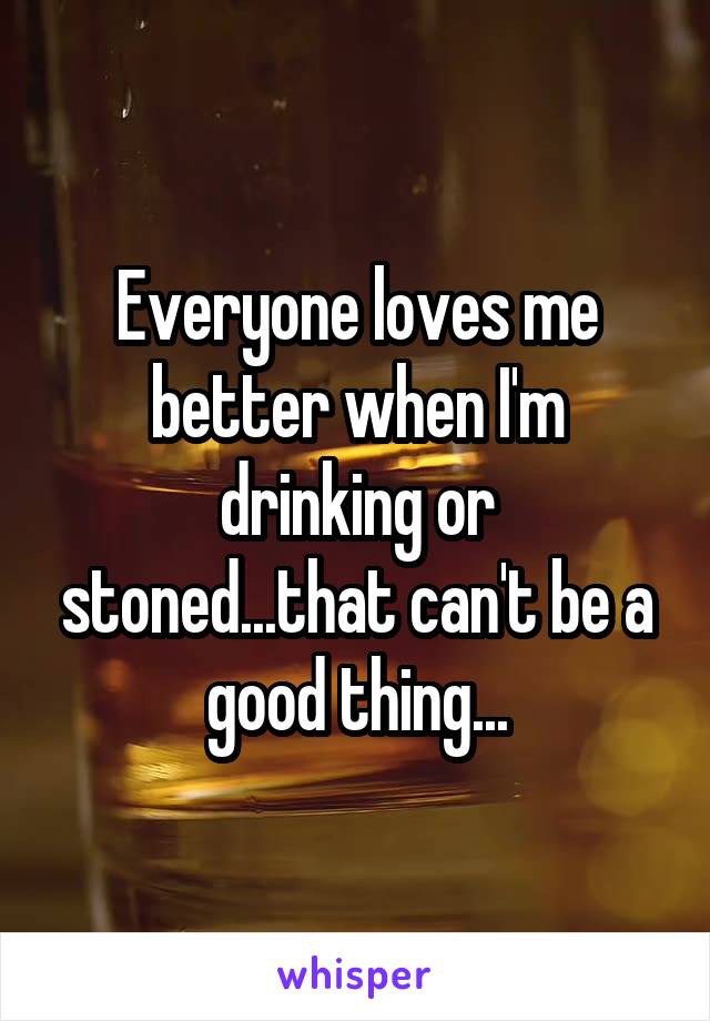 Everyone loves me better when I'm drinking or stoned...that can't be a good thing...