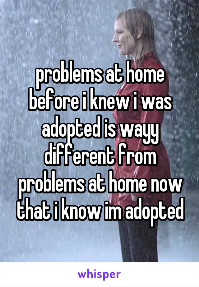 problems at home before i knew i was adopted is wayy different from problems at home now that i know im adopted