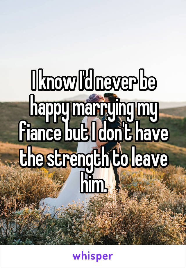 I know I'd never be happy marrying my fiance but I don't have the strength to leave him.