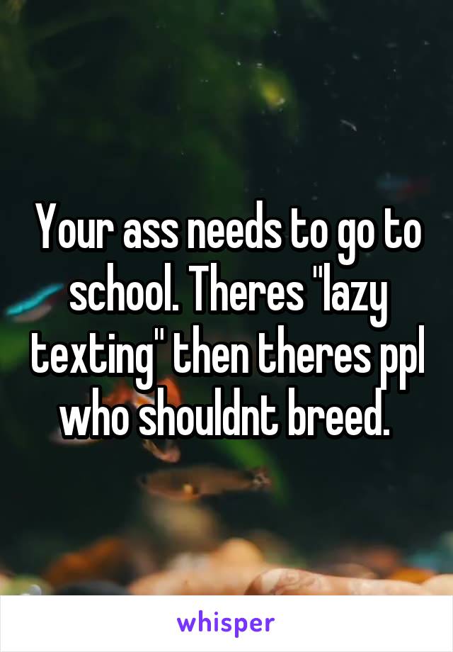 Your ass needs to go to school. Theres "lazy texting" then theres ppl who shouldnt breed. 