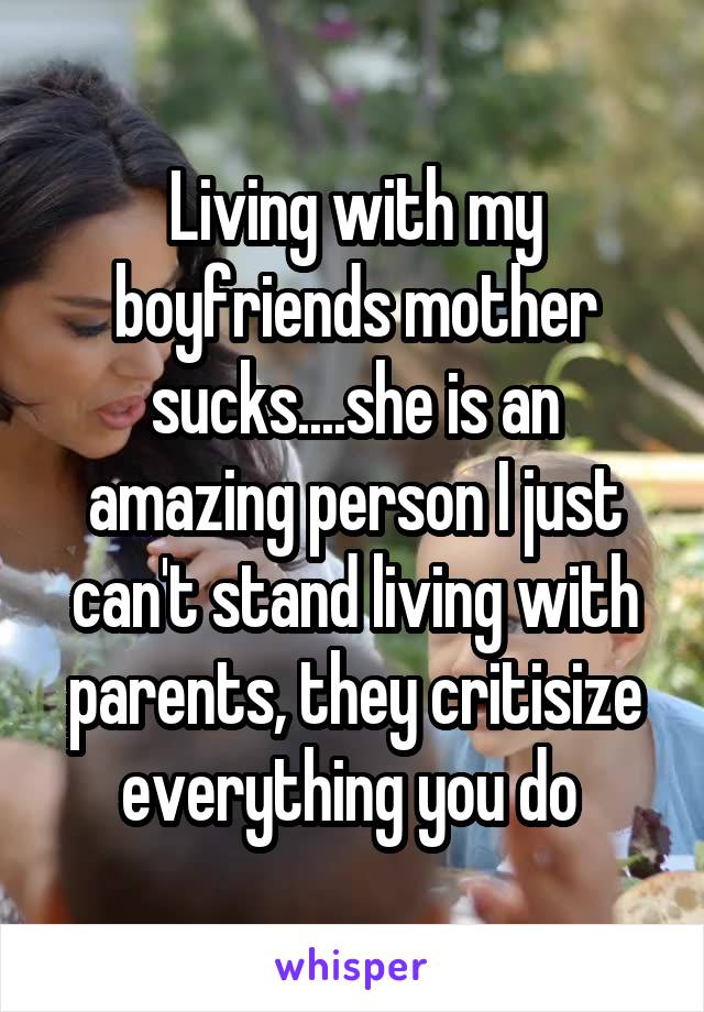 Living with my boyfriends mother sucks....she is an amazing person I just can't stand living with parents, they critisize everything you do 