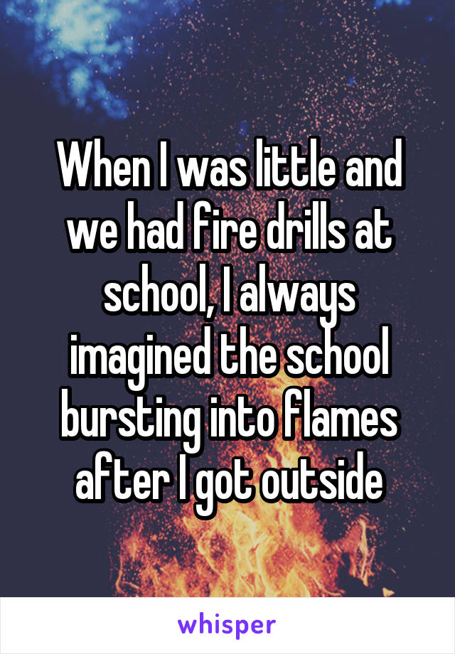 When I was little and we had fire drills at school, I always imagined the school bursting into flames after I got outside