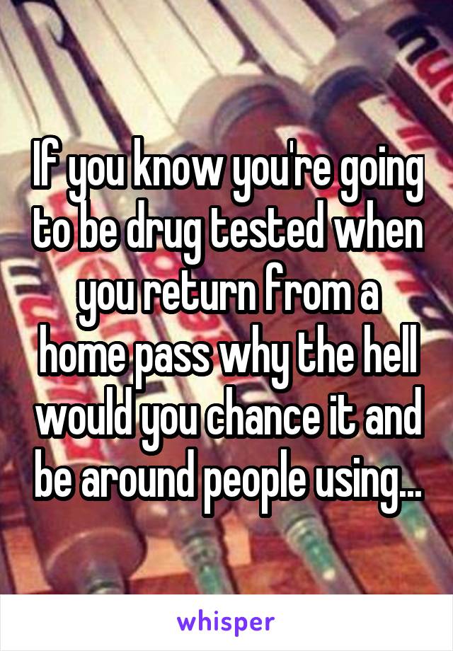 If you know you're going to be drug tested when you return from a home pass why the hell would you chance it and be around people using...