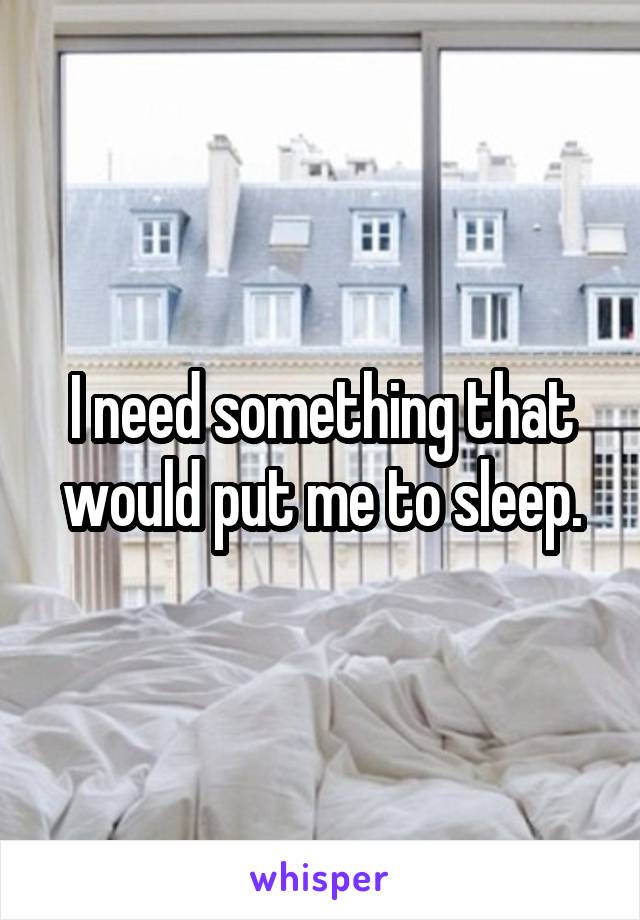 I need something that would put me to sleep.