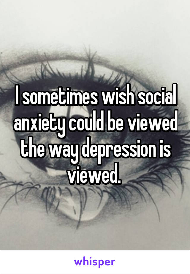 I sometimes wish social anxiety could be viewed the way depression is viewed. 