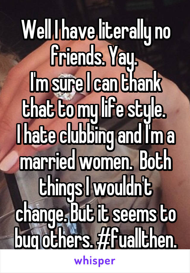 Well I have literally no friends. Yay. 
I'm sure I can thank that to my life style. 
I hate clubbing and I'm a married women.  Both things I wouldn't change. But it seems to bug others. #fuallthen.