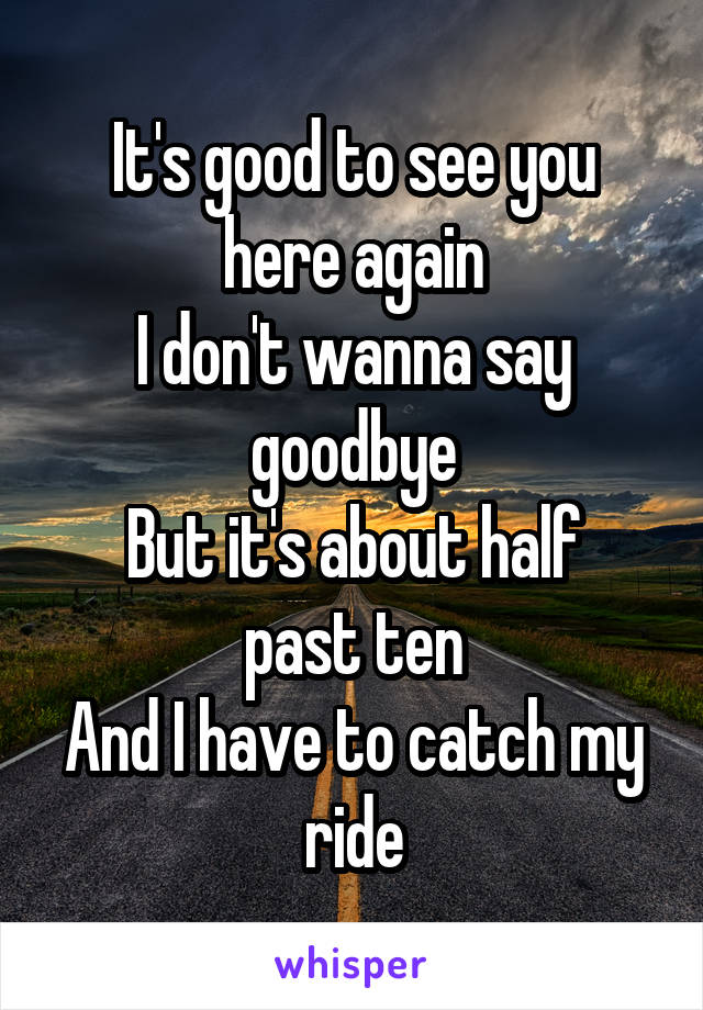 It's good to see you here again
I don't wanna say goodbye
But it's about half past ten
And I have to catch my ride