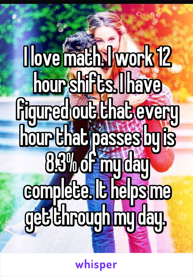 I love math. I work 12 hour shifts. I have figured out that every hour that passes by is 8.3% of my day complete. It helps me get through my day. 