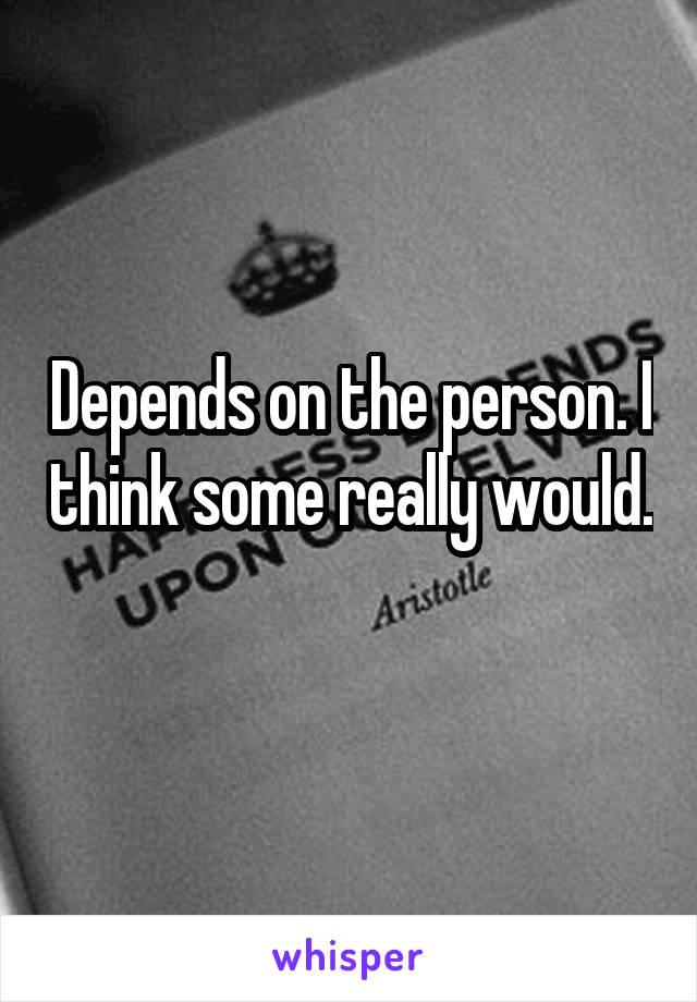 Depends on the person. I think some really would. 