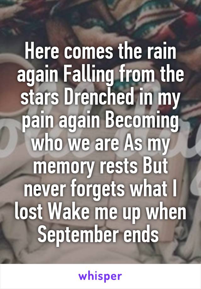 Here comes the rain again Falling from the stars Drenched in my pain again Becoming who we are As my memory rests But never forgets what I lost Wake me up when September ends 