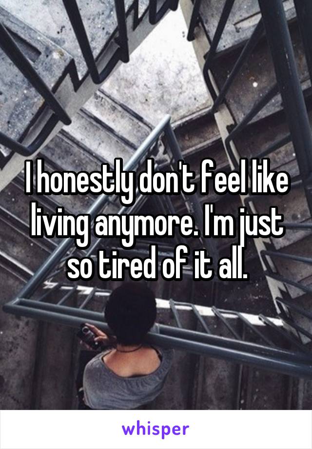 I honestly don't feel like living anymore. I'm just so tired of it all.