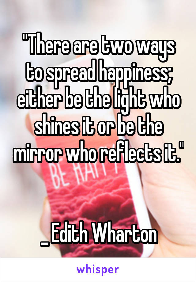 "There are two ways to spread happiness; either be the light who shines it or be the mirror who reflects it." 

_ Edith Wharton