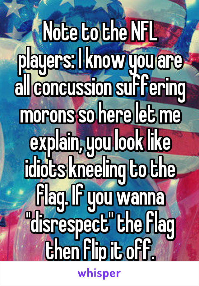 Note to the NFL players: I know you are all concussion suffering morons so here let me explain, you look like idiots kneeling to the flag. If you wanna "disrespect" the flag then flip it off.