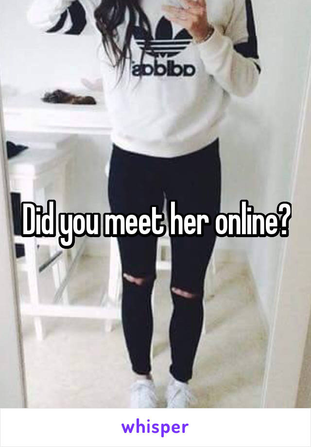 Did you meet her online?