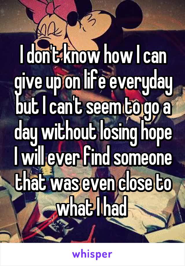 I don't know how I can give up on life everyday but I can't seem to go a day without losing hope I will ever find someone that was even close to what I had 