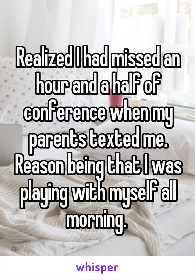 Realized I had missed an hour and a half of conference when my parents texted me. Reason being that I was playing with myself all morning. 