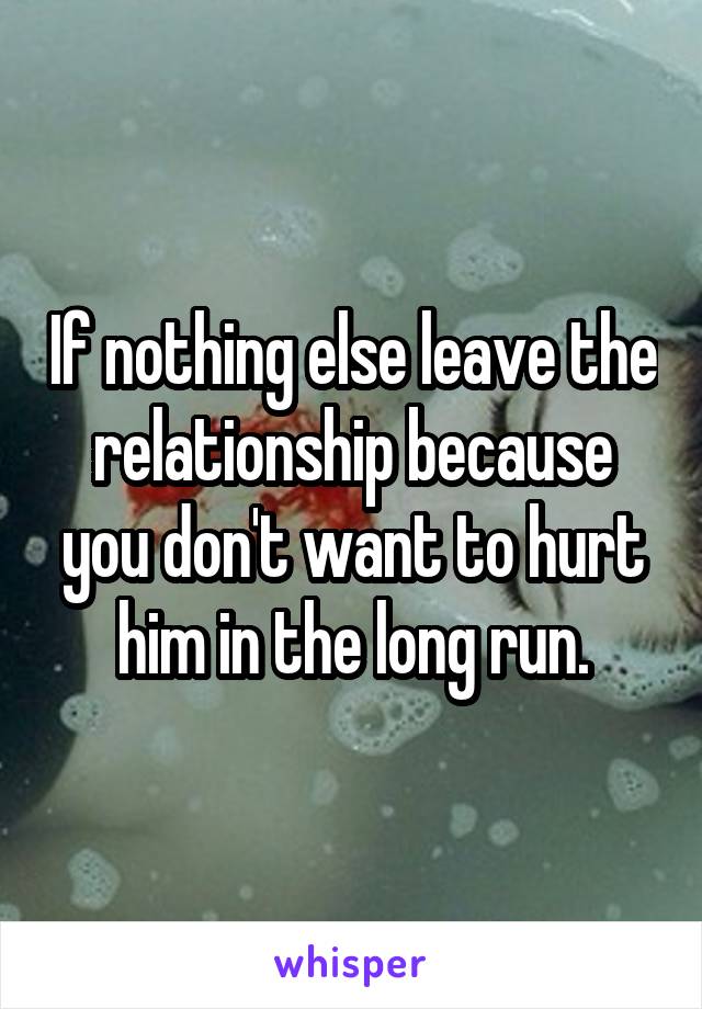 If nothing else leave the relationship because you don't want to hurt him in the long run.