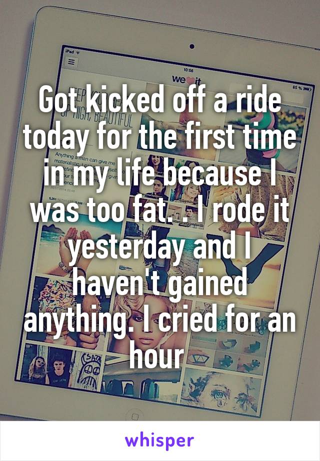 Got kicked off a ride today for the first time in my life because I was too fat. . I rode it yesterday and I haven't gained anything. I cried for an hour 