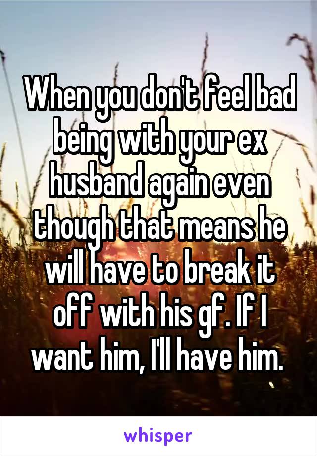 When you don't feel bad being with your ex husband again even though that means he will have to break it off with his gf. If I want him, I'll have him. 