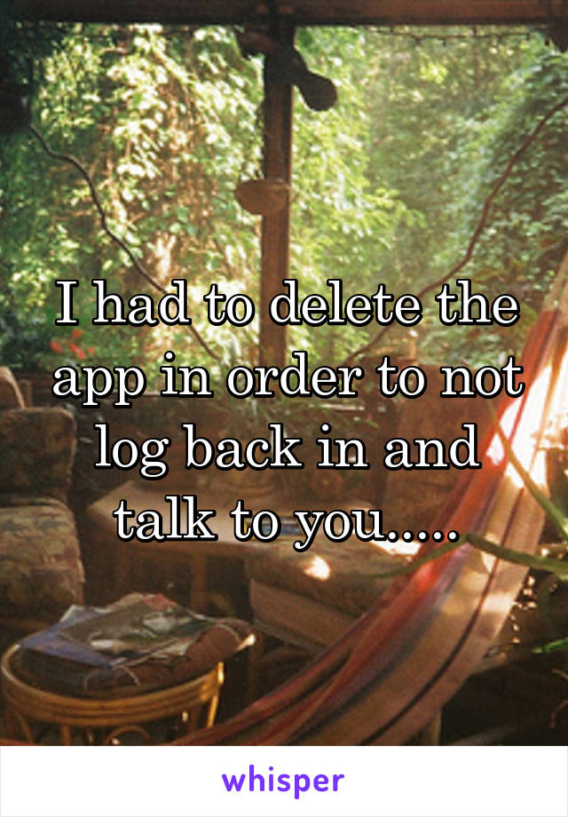 I had to delete the app in order to not log back in and talk to you.....