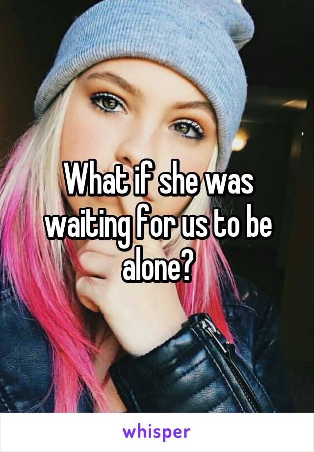 What if she was waiting for us to be alone?