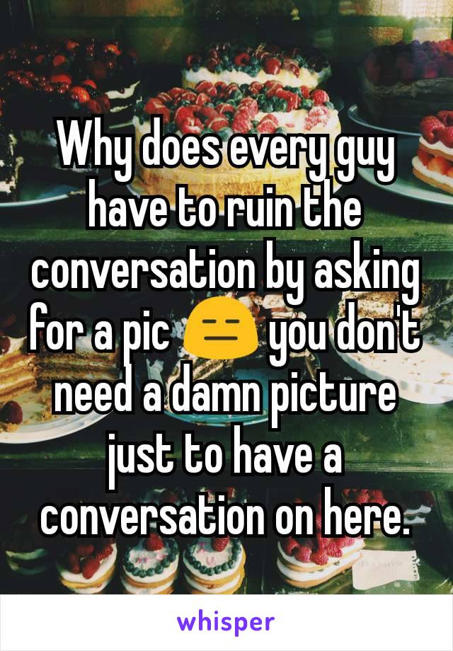 Why does every guy have to ruin the conversation by asking for a pic 😑 you don't need a damn picture just to have a conversation on here.