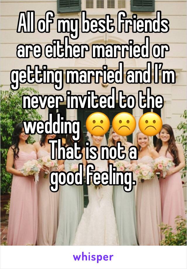 All of my best friends are either married or getting married and I’m never invited to the wedding ☹️☹️☹️
That is not a good feeling. 