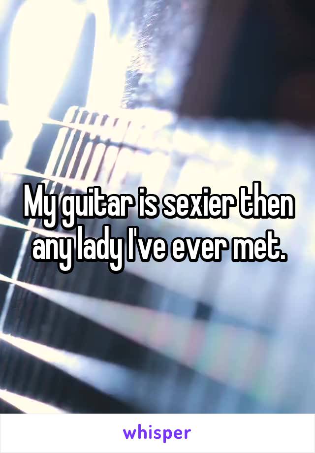 My guitar is sexier then any lady I've ever met.