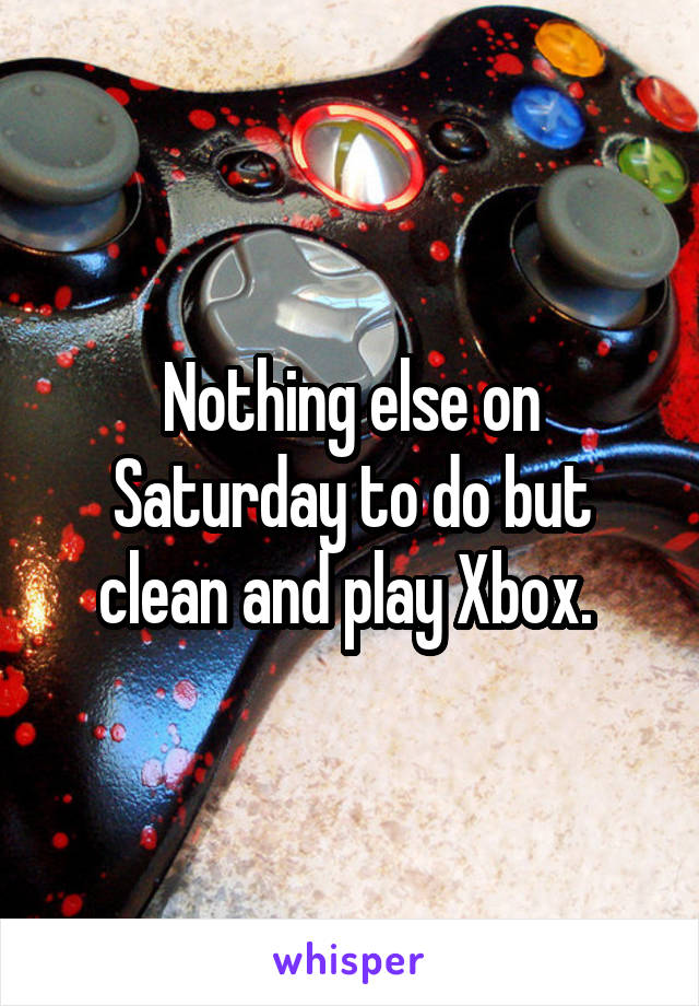 Nothing else on Saturday to do but clean and play Xbox. 