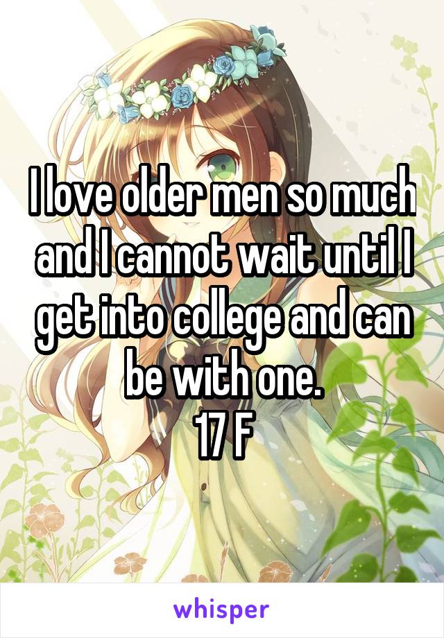 I love older men so much and I cannot wait until I get into college and can be with one.
17 F