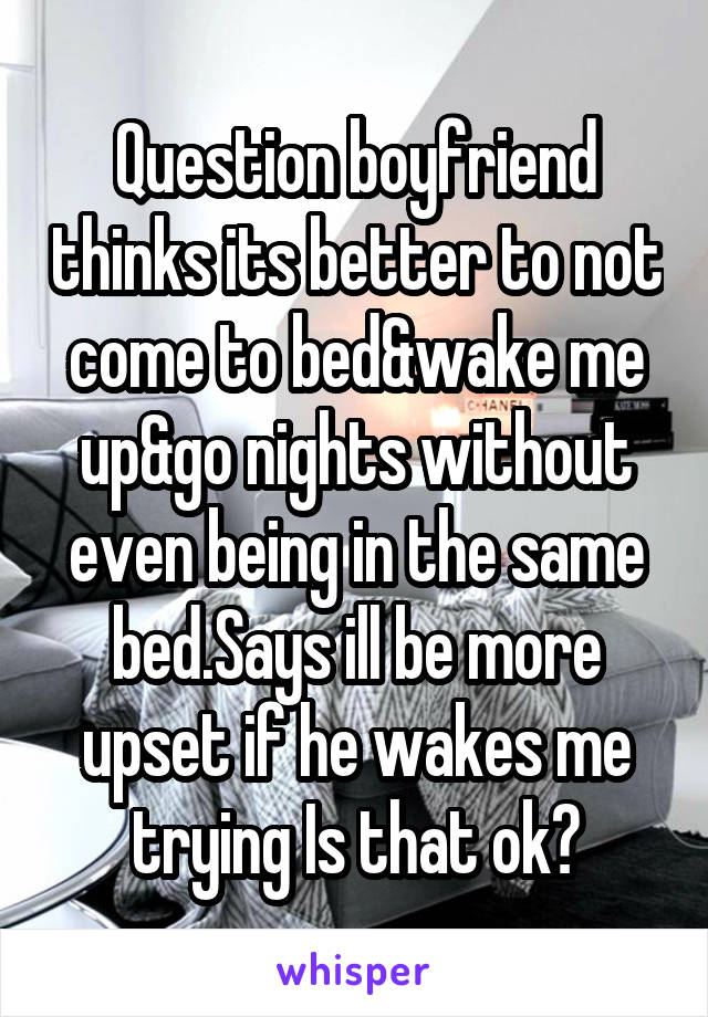 Question boyfriend thinks its better to not come to bed&wake me up&go nights without even being in the same bed.Says ill be more upset if he wakes me trying Is that ok?