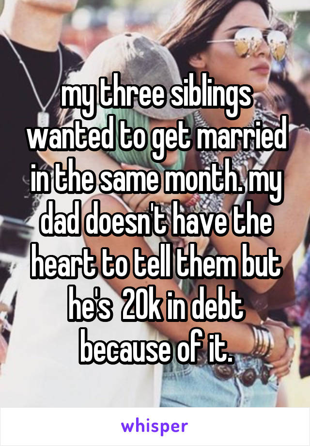 my three siblings wanted to get married in the same month. my dad doesn't have the heart to tell them but he's  20k in debt because of it.