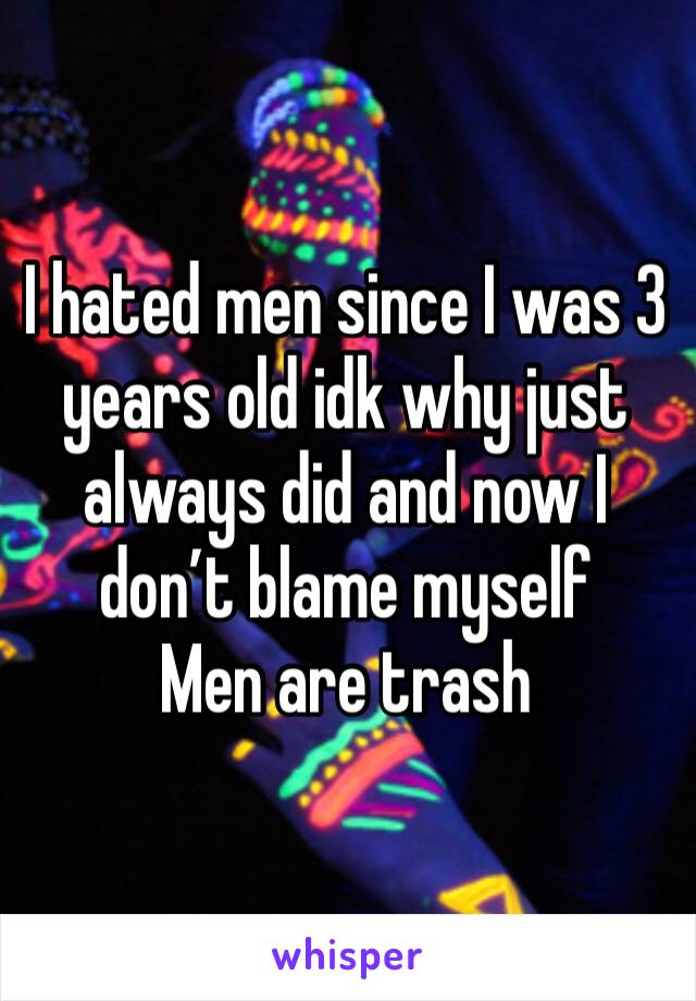 I hated men since I was 3 years old idk why just always did and now I don’t blame myself 
Men are trash 