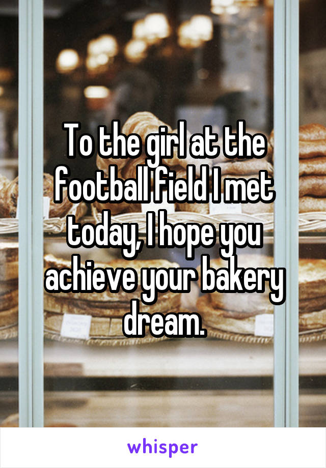 To the girl at the football field I met today, I hope you achieve your bakery dream.