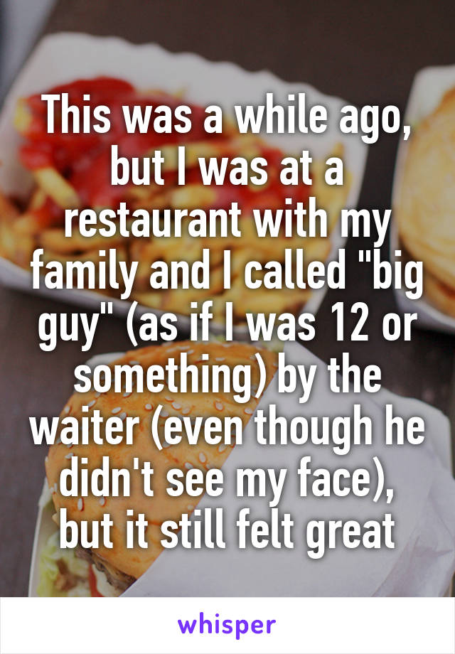 This was a while ago, but I was at a restaurant with my family and I called "big guy" (as if I was 12 or something) by the waiter (even though he didn't see my face), but it still felt great