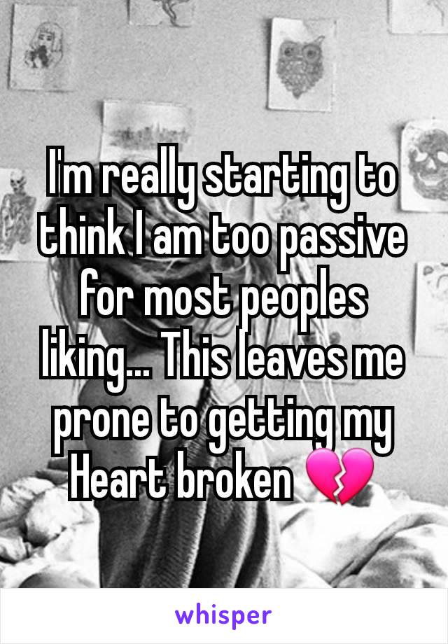 I'm really starting to think I am too passive for most peoples liking... This leaves me prone to getting my Heart broken 💔