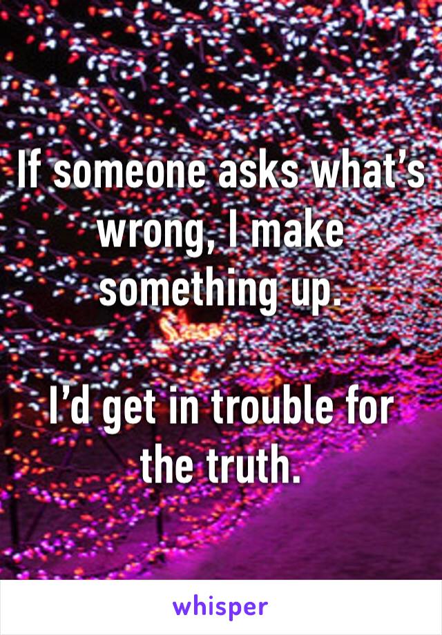 If someone asks what’s
wrong, I make something up.

I’d get in trouble for the truth.