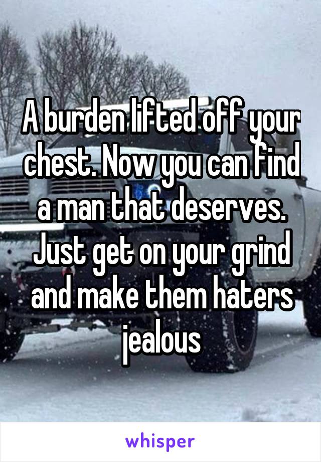 A burden lifted off your chest. Now you can find a man that deserves. Just get on your grind and make them haters jealous