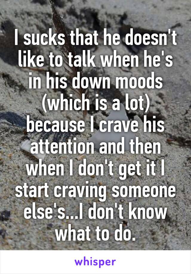 I sucks that he doesn't like to talk when he's in his down moods (which is a lot) because I crave his attention and then when I don't get it I start craving someone else's...I don't know what to do.