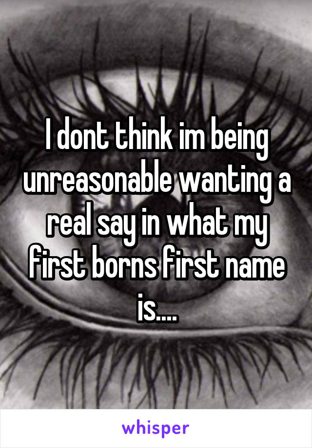 I dont think im being unreasonable wanting a real say in what my first borns first name is....