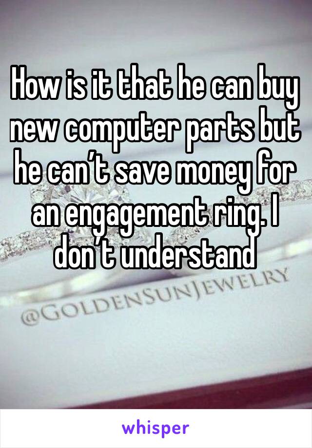 How is it that he can buy new computer parts but he can’t save money for an engagement ring. I don’t understand 