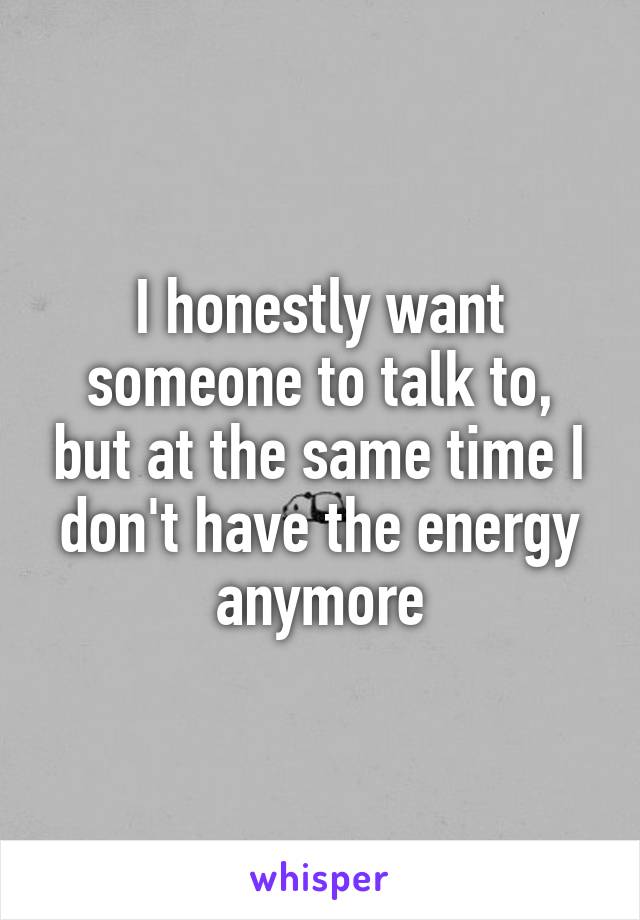 I honestly want someone to talk to, but at the same time I don't have the energy anymore