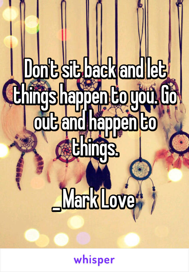 Don't sit back and let things happen to you. Go out and happen to things.

_ Mark Love 