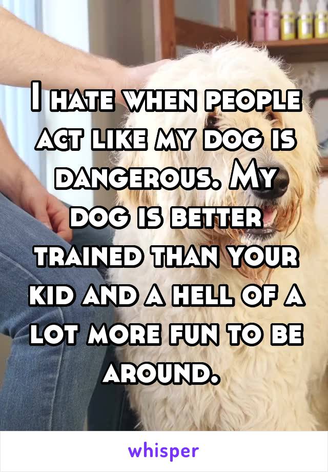 I hate when people act like my dog is dangerous. My dog is better trained than your kid and a hell of a lot more fun to be around. 